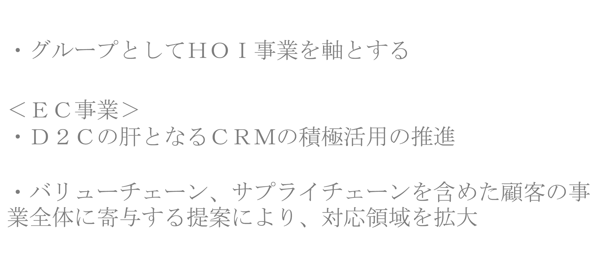 ・グループとしてＨＯＩ事業を軸とする ＜ＥＣ事業＞・Ｄ２Ｃの肝となるＣＲＭの積極活用の推進・バリューチェーン、サプライチェーンを含めた顧客の事業全体に寄与する提案により、対応領域を拡大