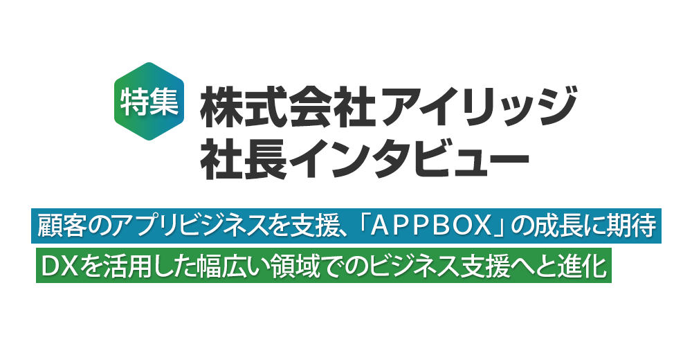 特集 株式会社アイリッジ社長インタビュー～顧客のアプリビジネスを支援、「APPBOX」の成長に期待 DXを活用した幅広い領域でのビジネス支援へと進化～