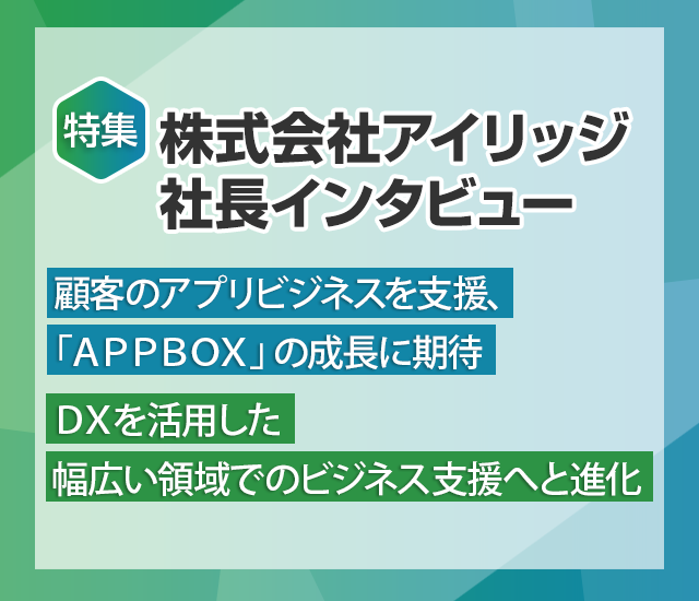 特特集 株式会社アイリッジ社長インタビュー～顧客のアプリビジネスを支援、「APPBOX」の成長に期待 DXを活用した幅広い領域でのビジネス支援へと進化～