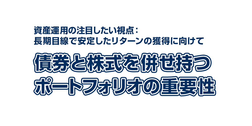 資産運用の注目したい視点：長期目線で安定したリターンの獲得に向けて ～債券と株式を併せ持つポートフォリオの重要性～