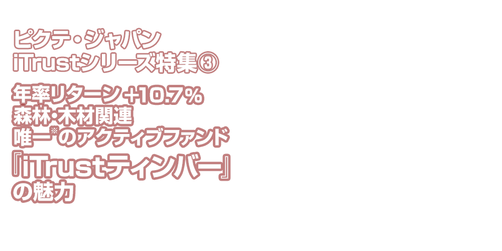 特集 ピクテ・ジャパンiTrustシリーズ特集③ 年率リターン＋10.7％ 森林・木材関連唯一⋆のアクティブファンド『iTrustティンバー』の魅力